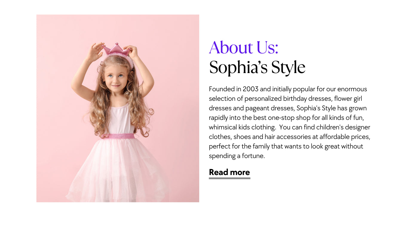 Founded in 2003 and initially popular for our enormous selection of personalized birthday dresses, flower girl dresses and pageant dresses, Sophia's Style has grown rapidly into the best one-stop shop for all kinds of fun, whimsical kids clothing.  You can find children's designer clothes, shoes and hair accessories at affordable prices, perfect for the family that wants to look great without spending a fortune.