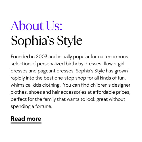 Founded in 2003 and initially popular for our enormous selection of personalized birthday dresses, flower girl dresses and pageant dresses, Sophia's Style has grown rapidly into the best one-stop shop for all kinds of fun, whimsical kids clothing.  You can find children's designer clothes, shoes and hair accessories at affordable prices, perfect for the family that wants to look great without spending a fortune.